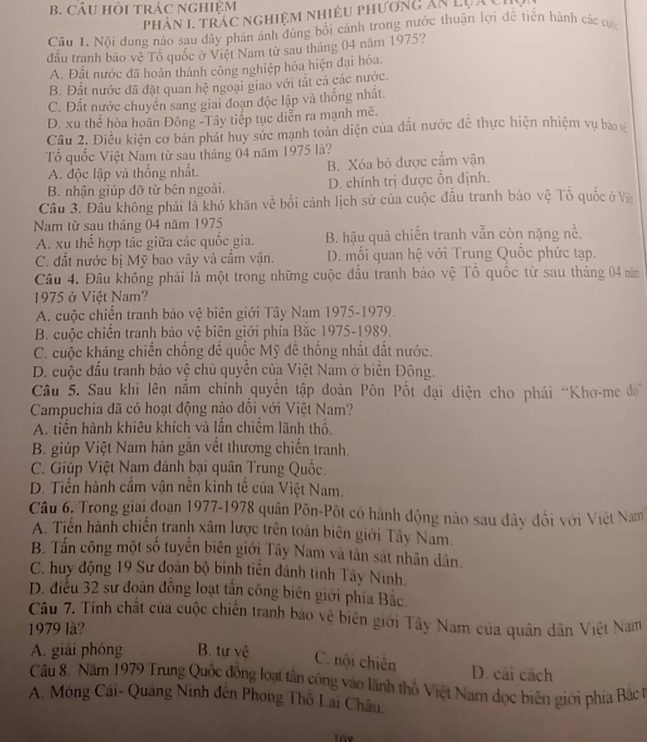 CÂU HỏI tRÁC NGHiệM
phản 1, trác nghiệm nhiều phương ăn lựâc
Câu 1. Nội dung nào sau đây phản ảnh đúng bối cảnh trong nước thuận lợi đề tiến hành các cư
đấu tranh bảo về Tổ quốc ở Việt Nam từ sau tháng 04 năm 1975?
A. Đất nước đã hoàn thành công nghiệp hóa hiện đại hóa.
B. Đất nước đã đặt quan hệ ngoại giao với tắt cá các nước.
C. Đất nước chuyên sang giai đoạn độc lập và thống nhất.
D. xu thế hòa hoãn Đông -Tây tiếp tục diễn ra mạnh mẽ.
Câu 2. Điều kiện cơ bản phát huy sức mạnh toàn diện của đất nước để thực hiện nhiệm vụ bảo vệ
Tổ quốc Việt Nam từ sau tháng 04 năm 1975 là?
A. độc lập và thống nhất. B. Xóa bỏ được cấm vận
B. nhận giúp dỡ từ bên ngoài. D. chính trị được ổn định.
Câu 3. Đầu không phải là khó khăn về bối cảnh lịch sử của cuộc đầu tranh bảo vệ Tổ quốc ở Và
Nam từ sau tháng 04 năm 1975
A. xu thế hợp tác giữa các quốc gia. B. hậu quả chiến tranh vẫn còn nặng nề.
C. đất nước bị Mỹ bao vây và cầm vận. D. mối quan hệ với Trung Quốc phức tạp.
Câu 4. Đâu không phải là một trong những cuộc đầu tranh bảo vệ Tổ quốc từ sau tháng 04 năm
1975 ở Việt Nam?
A. cuộc chiến tranh bảo vệ biên giới Tây Nam 1975-1979.
B. cuộc chiến tranh bảo vệ biên giới phía Bắc 1975-1989.
C. cuộc kháng chiến chồng đế quốc Mỹ đề thống nhất dất nước.
D. cuộc đấu tranh bảo vệ chủ quyền của Việt Nam ở biển Đông.
Câu 5. Sau khi lên nắm chính quyền tập đoàn Pôn Pốt đại diện cho phái “Khơ-me do
Campuchia đã có hoạt động nào đổi với Việt Nam?
A. tiến hành khiêu khích và lấn chiếm lãnh thổ,
B. giúp Việt Nam hàn gắn vết thương chiến tranh.
C. Giúp Việt Nam đánh bại quân Trung Quốc.
D. Tiến hành cấm vận nền kinh tế của Việt Nam.
Câu 6. Trong giai đoạn 1977-1978 quân Pôn-Pốt có hành động nào sau đây đổi với Việt Nam
A. Tiến hành chiến tranh xâm lược trên toàn biên giới Tây Nam.
B. Tấn công một số tuyển biên giới Tây Nam và tản sát nhân dân.
C. huy động 19 Sư đoàn bộ binh tiên đánh tinh Tây Ninh.
D. điều 32 sư đoàn đồng loạt tần công biên giới phía Bắc.
Câu 7. Tính chất của cuộc chiến tranh bảo vệ biên giới Tây Nam của quân dân Việt Nam
1979 là?
A. giải phóng B. tự vệ C. nội chiến
D. cái cách
Câu 8. Năm 1979 Trung Quốc đồng loạt tần công vào lãnh thổ Việt Nam đọc biên giới phía Bắc t
A. Móng Cái- Quảng Ninh đến Phong Thổ Lai Châu
Ine