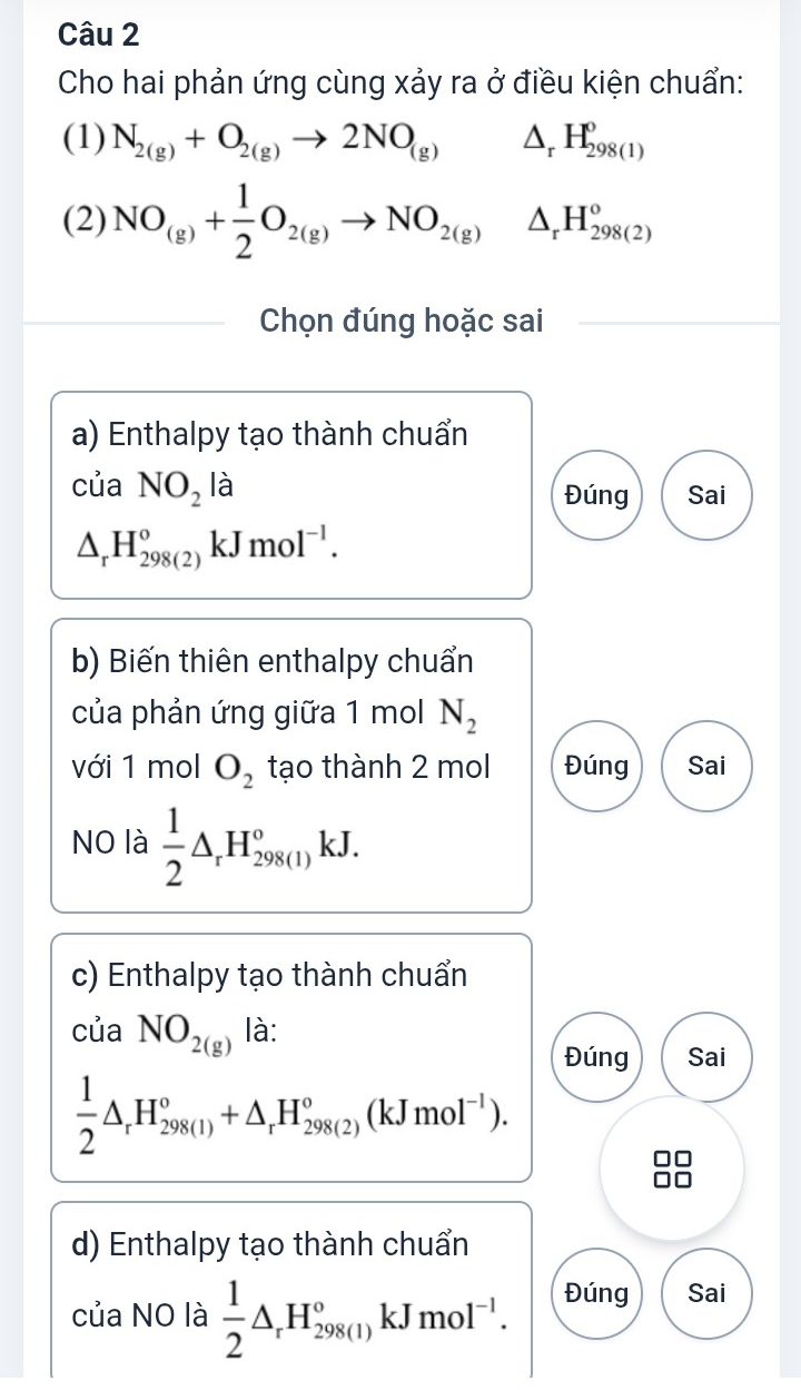 Cho hai phản ứng cùng xảy ra ở điều kiện chuẩn: 
(1) N_2(g)+O_2(g)to 2NO_(g) △ _rH_(298(1))^o
(2) NO_(g)+ 1/2 O_2(g)to NO_2(g)△ _rH_(298(2))^o
Chọn đúng hoặc sai 
a) Enthalpy tạo thành chuẩn 
của NO_2la Sai 
Đúng
△ _rH_(298(2))^okJmol^(-1). 
b) Biến thiên enthalpy chuẩn 
của phản ứng giữa 1 mol N_2
với 1 mol O_2 tạo thành 2 mol Đúng Sai 
NO là  1/2 △ _rH_(298(l))°kJ. 
c) Enthalpy tạo thành chuẩn 
của NO_2(g) là: 
Đúng Sai
 1/2 △ _rH_(298(l))°+△ _rH_(298(2))°(kJmol^(-1)). 
d) Enthalpy tạo thành chuẩn 
của NO là  1/2 △ _rH_(298(1))°kJmol^(-1). Đúng Sai