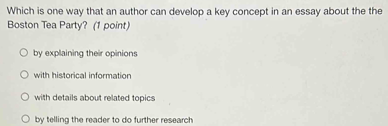 Which is one way that an author can develop a key concept in an essay about the the
Boston Tea Party? (1 point)
by explaining their opinions
with historical information
with details about related topics
by telling the reader to do further research