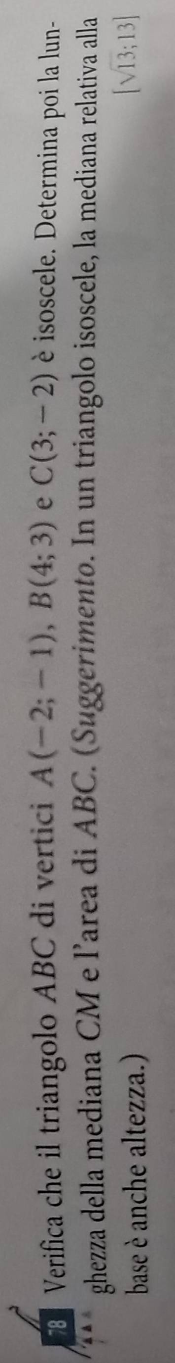 Verifica che il triangolo ABC di vertici A(-2;-1), B(4;3) e C(3;-2) isoscele. Determina poi la lun- 
ghezza della mediana CM e l’area di ABC. (Suggerimento. In un triangolo isoscele, la mediana relativa alla 
base è anche altezza.)