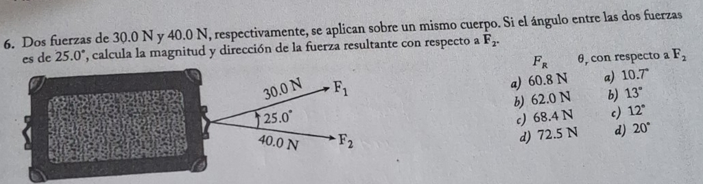 Dos fuerzas de 30.0 N y 40.0 N, respectivamente, se aplican sobre un mismo cuerpo. Si el ángulo entre las dos fuerzas
es de 25.0° , calcula la magnitud y dirección de la fuerza resultante con respecto a F_2.
F_R θ, con respecto a F_2
a) 60.8 N a) 10.7°
b 62.0 N b) 13°
c) 68.4 N c) 12°
d) 72.5 N d) 20°