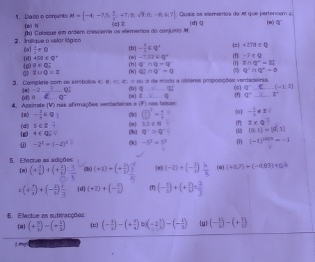 Quais os elementos de M que pertencem a
1. Dado o conjunto M= -4;-7,5; 5/2 ;+7;0;sqrt(9);0;-8;6;7 (c)Z (d)Q (e) Q^-
(a) N
(b) Coloque em ardem crescente as elementos do conjunto M.
2. Indique o valor lógico (c) +278∈ Q
(a)  1/2 ∈ Q
(b) - 5/7 ∈ Q^+
(d) 450∈ Q^+ (1) Z∩ Q^+=Z_0^(+
(g) 0∈ Q_0° (h) (e) -7.12∈ Q^+) (f) -7∈ Q
0^-∩ Q=0^-
(1) Z∪ Q=Z (k) Q_B^(+∩ Q^-)=Q (1) Q^-∩ Q^+=varnothing
3. Complete com as simbolos €; e:c:c: (b) Q ou 3 de modo a obteres proposições verdadeiras. (c) Q^- [-1;2]
(a) -2_ q^2 Q:
(d) 0 Q^- (e) Z D
4. Assinale (V) nas afirmações verdadeiras e (F) nas falsas (f) Q^+ z° _
(a) - 2/3 ∈
(d) 5∈ Z (e) (b) ( 2/3 )^2= 4/9  (c) - 1/3 
3.5∈ N (f) z!=
(g) 4∈ Q (h) q^-=q^- (i) (0:1)=[0,1]
(j) −2² = (−2)³ (k) -5^2=5^2 (1) (-1)^2023=-1
5. Efectue as adições:
(a) (+ 1/6 )+(+ 2/5  (b) (+1)+(+ 2/3 ) (e) (-2)+(- 2/3 ) (e) (+0.7)+(-0.03)+0.4
c (+3)+(-5) (d) (+2)+(- 5/2 ) (f) (- s/2 )+(+ 2/3 )+ 3/3 
6, Efectue as subtracções:
(a) (+ 5/3 )-(+ 1/3 ) (c) (- 1/2 )-(+ 3/4 ) (-2 3/5 )-(- 1/5 ) (g) (- 1/3 )-(+ 1/2 )
| Py