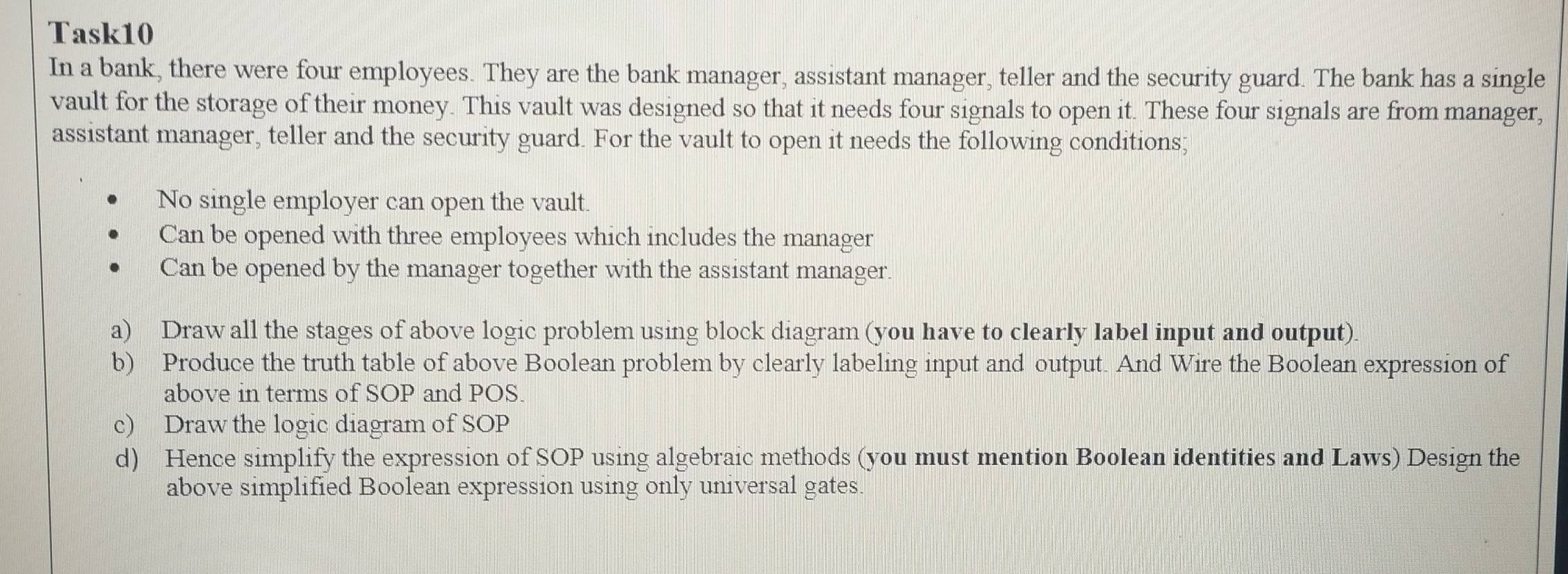 Task10 
In a bank, there were four employees. They are the bank manager, assistant manager, teller and the security guard. The bank has a single 
vault for the storage of their money. This vault was designed so that it needs four signals to open it. These four signals are from manager, 
assistant manager, teller and the security guard. For the vault to open it needs the following conditions; 
No single employer can open the vault. 
Can be opened with three employees which includes the manager 
Can be opened by the manager together with the assistant manager. 
a) Draw all the stages of above logic problem using block diagram (you have to clearly label input and output). 
b) Produce the truth table of above Boolean problem by clearly labeling input and output. And Wire the Boolean expression of 
above in terms of SOP and POS. 
c) Draw the logic diagram of SOP 
d) Hence simplify the expression of SOP using algebraic methods (you must mention Boolean identities and Laws) Design the 
above simplified Boolean expression using only universal gates.