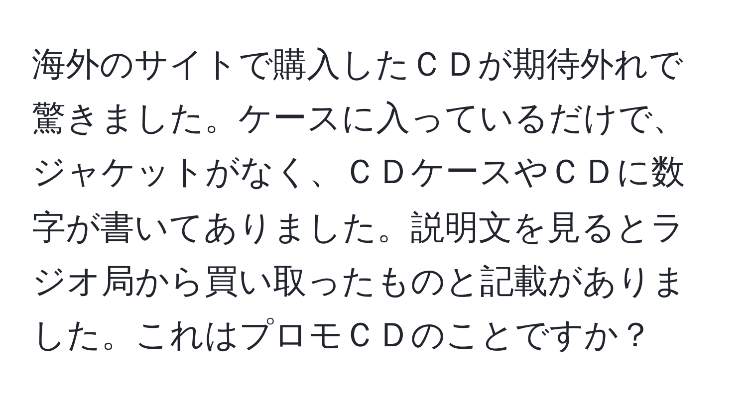 海外のサイトで購入したＣＤが期待外れで驚きました。ケースに入っているだけで、ジャケットがなく、ＣＤケースやＣＤに数字が書いてありました。説明文を見るとラジオ局から買い取ったものと記載がありました。これはプロモＣＤのことですか？