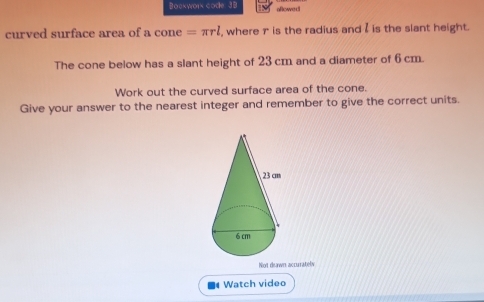 Bockwork code: 3 8 aflowed 
curved surface area of a cone =π rl , where r is the radius and I is the slant height. 
The cone below has a slant height of 23 cm and a diameter of 6 cm. 
Work out the curved surface area of the cone. 
Give your answer to the nearest integer and remember to give the correct units. 
Not deawn accurrately 
Watch video