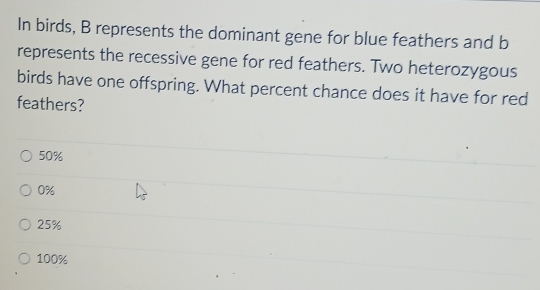 In birds, B represents the dominant gene for blue feathers and b
represents the recessive gene for red feathers. Two heterozygous
birds have one offspring. What percent chance does it have for red
feathers?
50%
0%
25%
100%