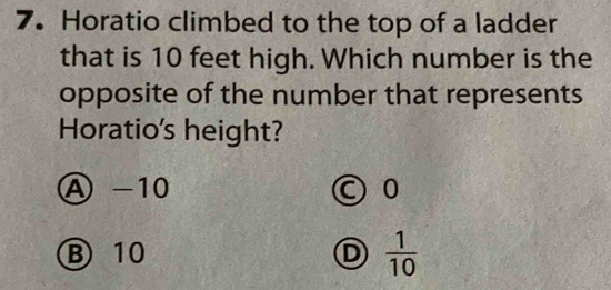 Horatio climbed to the top of a ladder
that is 10 feet high. Which number is the
opposite of the number that represents
Horatio's height?
A -10 ○ 0
B 10 D  1/10 