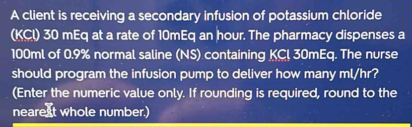 A client is receiving a secondary infusion of potassium chloride 
(KCI) 30 mEq at a rate of 10mEq an hour. The pharmacy dispenses a
100ml of 0.9% normal saline (NS) containing KC! 30mEq. The nurse 
should program the infusion pump to deliver how many ml/hr? 
(Enter the numeric value only. If rounding is required, round to the 
nearext whole number.)