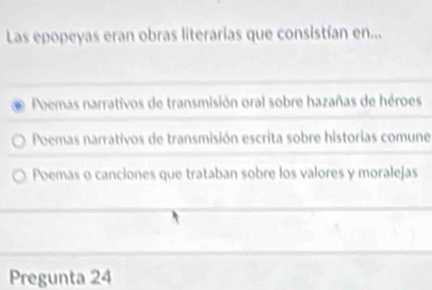 Las epopeyas eran obras literarias que consistían en...
Poemas narrativos de transmisión oral sobre hazañas de héroes
Poemas narrativos de transmisión escrita sobre historias comune
Poemas o canciones que trataban sobre los valores y moralejas
Pregunta 24