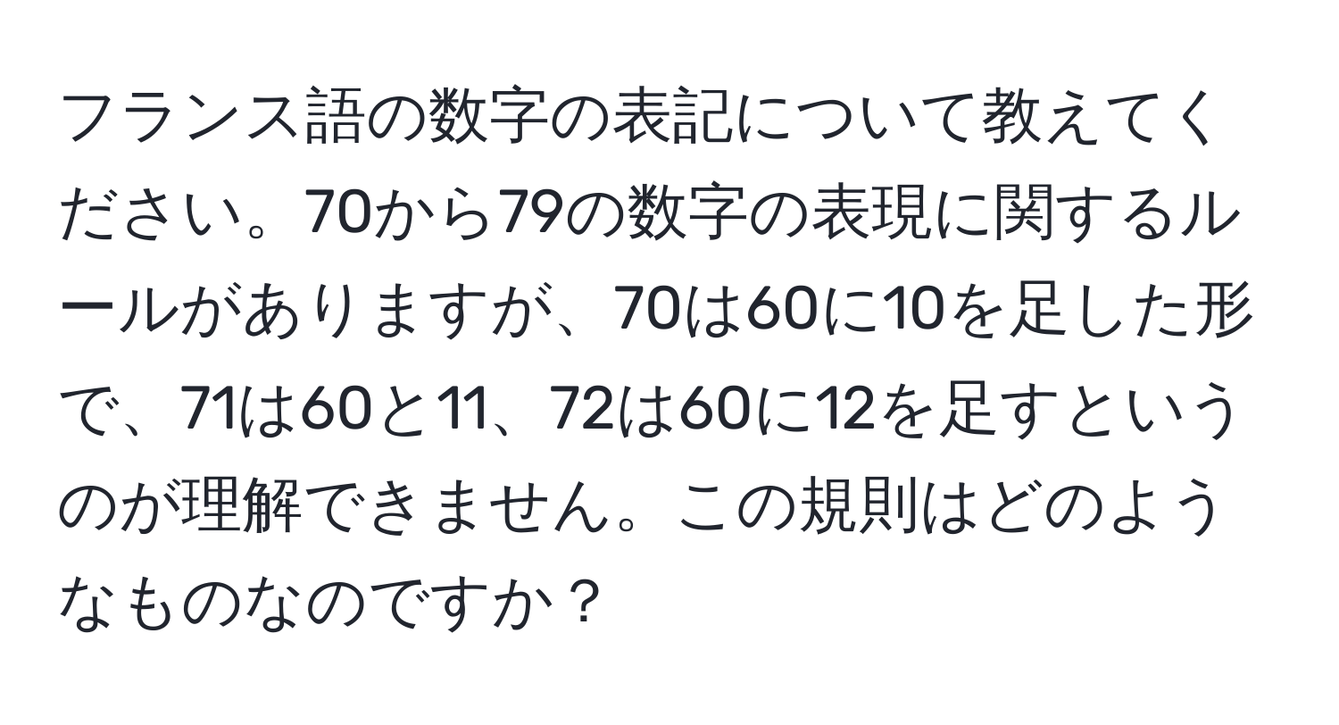 フランス語の数字の表記について教えてください。70から79の数字の表現に関するルールがありますが、70は60に10を足した形で、71は60と11、72は60に12を足すというのが理解できません。この規則はどのようなものなのですか？