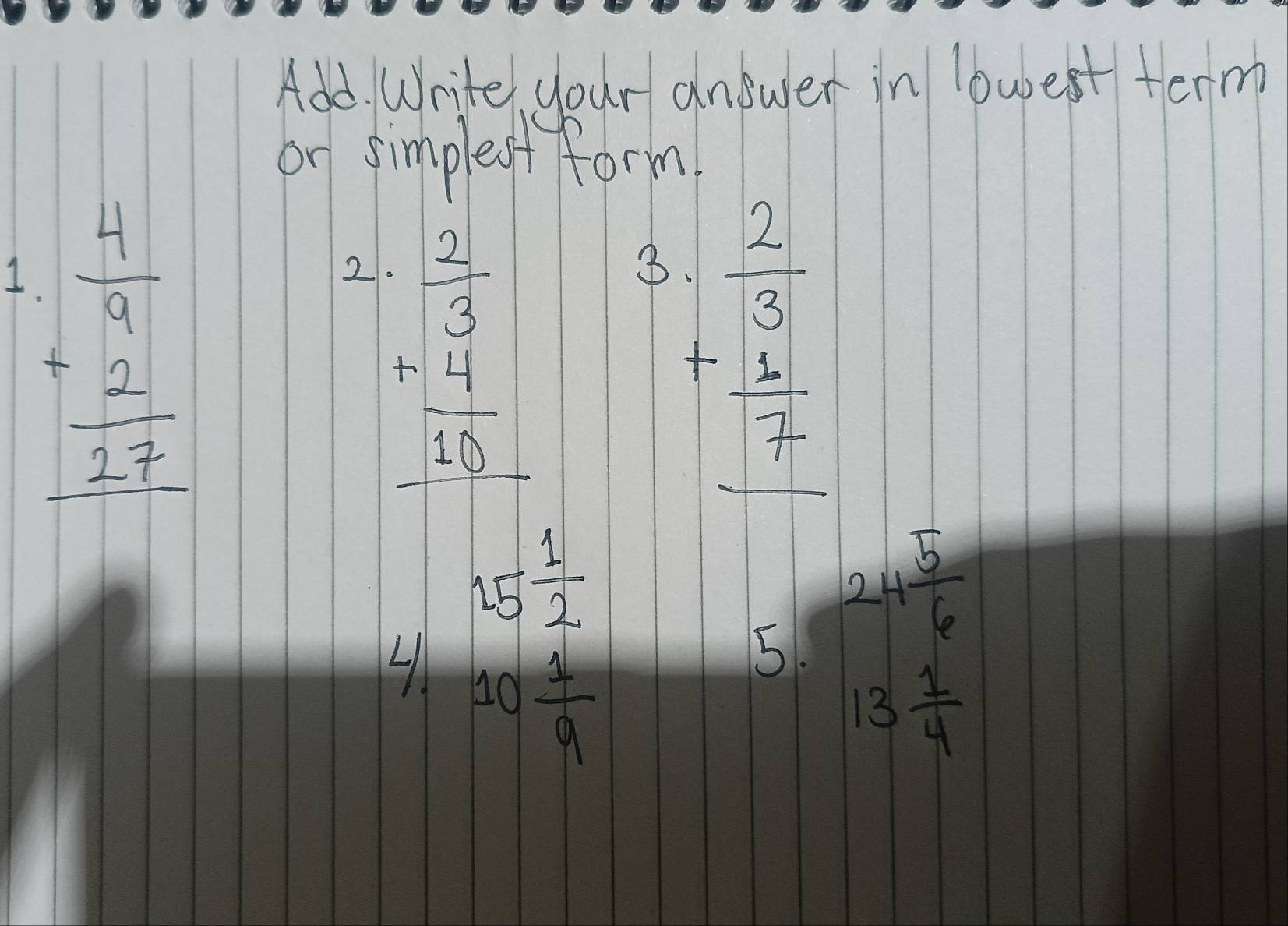 Add. Write, your answer in lowest term 
or simpleof form 
I beginarrayr  4/7  +2 hline 27endarray
2 beginarrayr - 2/3  -4frac 4 hline 2endarray 
3 beginarrayr  2/3  + 1/7  hline endarray
15 1/2 
5. 24 5/6 
10 1/9 
13 1/4 