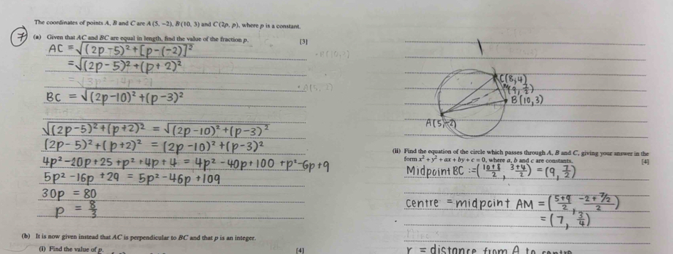 The coordinates of points A. B and C areA(5,-2),B(10,3) and C(2p,p) where p is a constant.
7 (a) Given that AC and BC are equal in length, find the value of the fraction p. [3]
_
_
_
_
_
_
_
(li) Find the equation of the circle which passes through A. B and C. giving your answer in the [4]
form x^2+y^2+ax+by+c= , where a, b and c are constants.
__
_
_
_
_
_
_
_
_
_
(b) It is now given instead that AC is perpendicular to BC and that p is an integer.
(i) Find the value of [4]