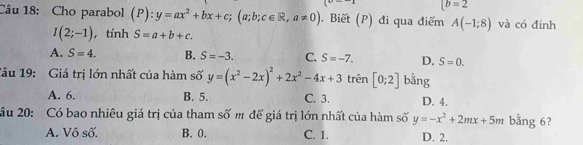 (b=2
Câu 18: Cho parabol (P):y=ax^2+bx+c;(a;b;c∈ R, a!= 0). Biết (P) đi qua điểm A(-1;8) và có đinh
I(2;-1) , tính S=a+b+c.
A. S=4. B. S=-3. C. S=-7. D. S=0. 
1âu 19: Giá trị lớn nhất của hàm số y=(x^2-2x)^2+2x^2-4x+3 trên [0;2] bằng
A. 6. B. 5. C. 3. D. 4.
âu 20: Có bao nhiêu giá trị của tham số m để giá trị lớn nhất của hàm số y=-x^2+2mx+5m bằng 6?
A. Vô số. B. 0. C. 1. D. 2.