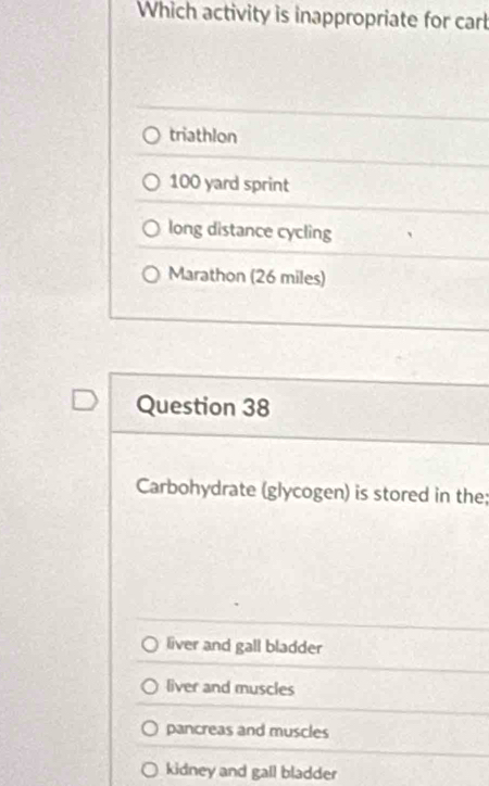 Which activity is inappropriate for cart
triathlon
100 yard sprint
long distance cycling
Marathon (26 miles)
Question 38
Carbohydrate (glycogen) is stored in the;
liver and gall bladder
liver and muscles
pancreas and muscles
kidney and gall bladder