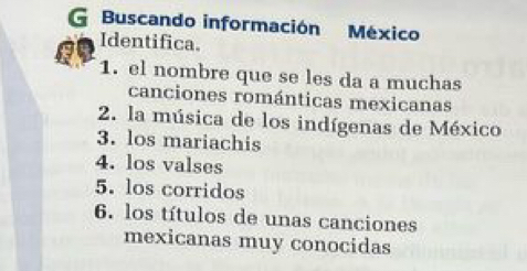 Buscando información México 
Identifica. 
1. el nombre que se les da a muchas 
canciones románticas mexicanas 
2. la música de los indígenas de México 
3. los mariachis 
4. los valses 
5. los corridos 
6. los títulos de unas canciones 
mexicanas muy conocidas