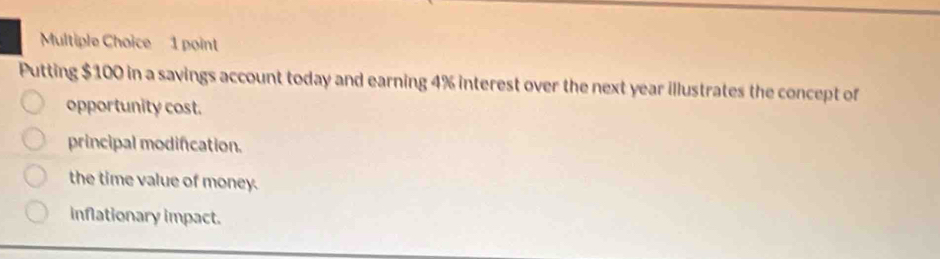 Putting $100 in a savings account today and earning 4% interest over the next year illustrates the concept of
opportunity cost.
principal modification.
the time value of money.
inflationary impact.