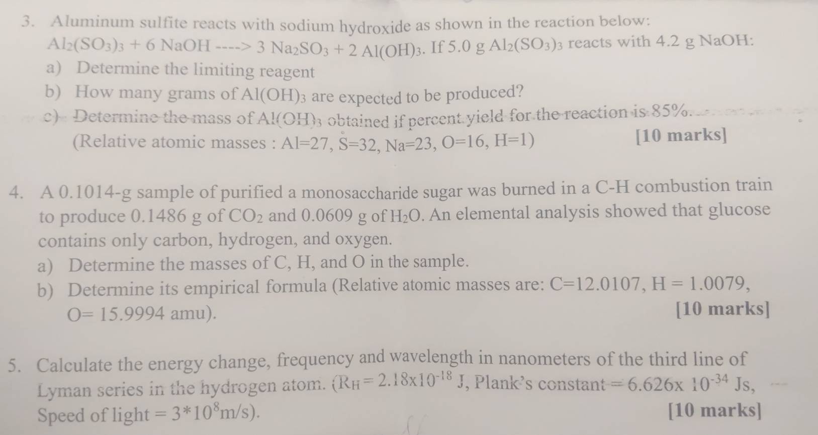 Aluminum sulfite reacts with sodium hydroxide as shown in the reaction below:
Al_2(SO_3)_3+6NaOHto 3Na_2SO_3+2Al(OH)_3. If 5.0 g Al_2(SO_3) 3 reacts with 4.2 g NaOH: 
a) Determine the limiting reagent 
b) How many grams of Al(OH)_3 are expected to be produced? 
c) Determine the mass of Al(OH) : 3 obtained if percent yield for the reaction is 85%. 
(Relative atomic masses : Al=27, S=32, Na=23, O=16, H=1) [10 marks] 
4. A 0.1014-g sample of purified a monosaccharide sugar was burned in a C-H combustion train 
to produce 0.1486 g of CO_2 and 0.0609 g of H_2O. An elemental analysis showed that glucose 
contains only carbon, hydrogen, and oxygen. 
a) Determine the masses of C, H, and O in the sample. 
b) Determine its empirical formula (Relative atomic masses are: C=12.0107, H=1.0079,
O=15.9994amu). [10 marks] 
5. Calculate the energy change, frequency and wavelength in nanometers of the third line of 
Lyman series in the hydrogen atom. (R_H=2.18* 10^(-18)J , Plank’s constant =6.626* 10^(-34)Js, 
Speed of light =3*10^8m/s). [10 marks]