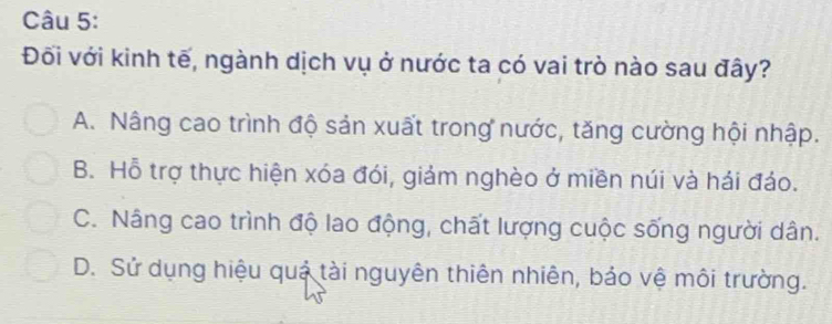 Đối với kinh tế, ngành dịch vụ ở nước ta có vai trò nào sau đây?
A. Nâng cao trình độ sản xuất trong nước, tăng cường hội nhập.
B. Hỗ trợ thực hiện xóa đói, giảm nghèo ở miền núi và hái đáo.
C. Nâng cao trình độ lao động, chất lượng cuộc sống người dân.
D. Sử dụng hiệu quả tài nguyên thiên nhiên, bảo vệ môi trường.