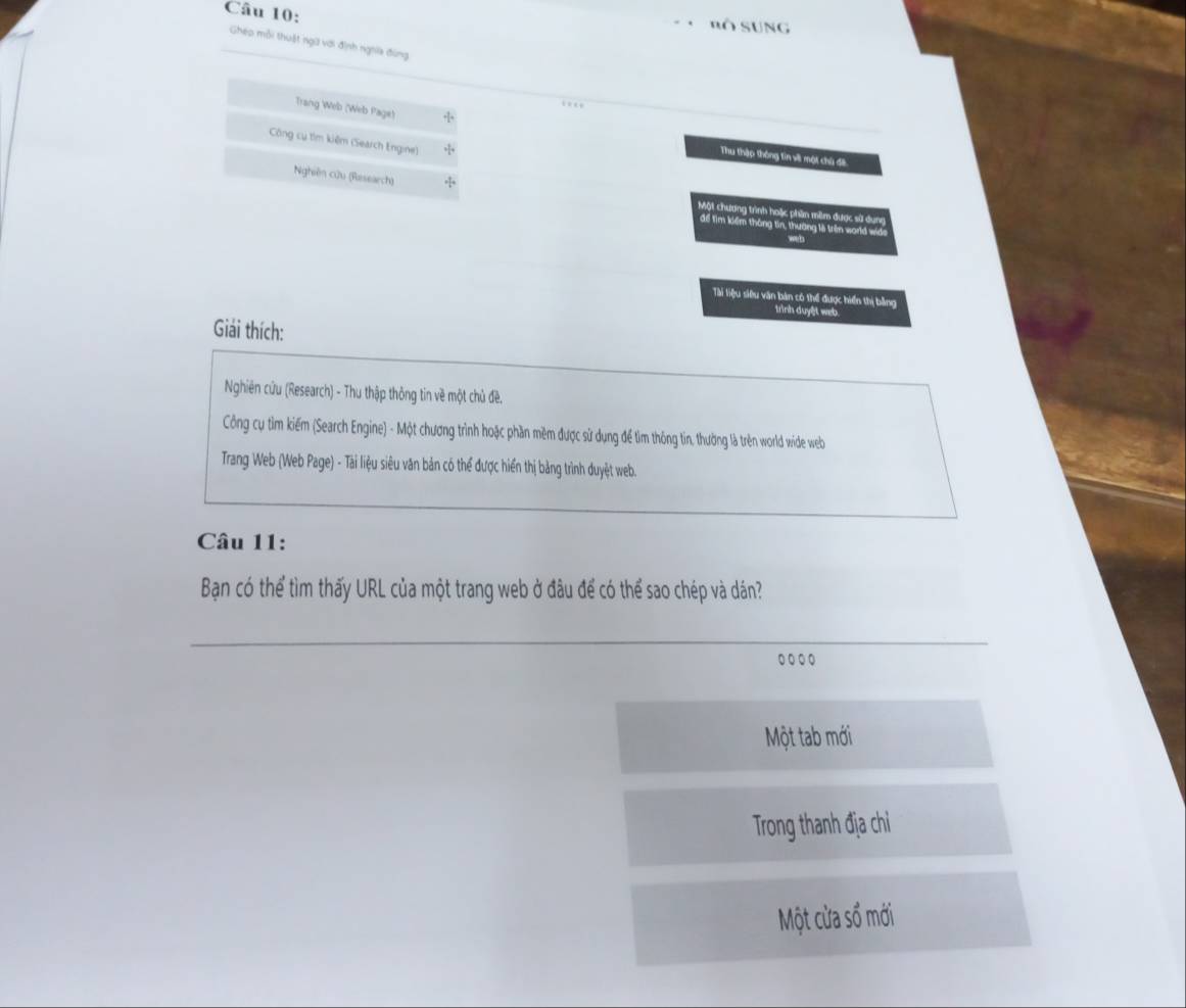 nô SUng 
Ghép mỗi thuật ngữ với định nghĩa đùng 
Trang Web (Web Page) 
Công cụ tìm kiệm (Search Engine) 
Thu thập thông tin v một chủ đề 
Nghiên cửu (Research) 
Một chương trình hoặc phần mềm được sử dung 
để Tìm kiểm thông tin, thương lệ trên world wide 
weh 
Tài liệu siêu văn bản có thể được hiển thị bằng 
trình duyệt web. 
Giải thích: 
Nghiên cứu (Research) - Thu thập thông tin về một chủ đề. 
Công cụ tìm kiếm (Search Engine) - Một chương trình hoặc phần mềm được sử dụng để tìm thông tin, thường là trên world wide welb 
Trang Web (Web Page) - Tài liệu siêu văn bản có thể được hiển thị bảng trình duyệt web. 
Câu 11: 
Bạn có thể tìm thấy URL của một trang web ở đâu để có thể sao chép và dán? 
Một tab mới 
Trong thanh địa chỉ 
Một cửa số mới