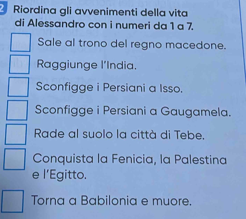 Riordina gli avvenimenti della vita 
di Alessandro con i numeri da 1 a 7. 
Sale al trono del regno macedone. 
Raggiunge l'India. 
Sconfigge i Persiani a Isso. 
Sconfigge i Persiani a Gaugamela. 
Rade al suolo la città di Tebe. 
Conquista la Fenicia, la Palestina 
e l’Egitto. 
Torna a Babilonia e muore.