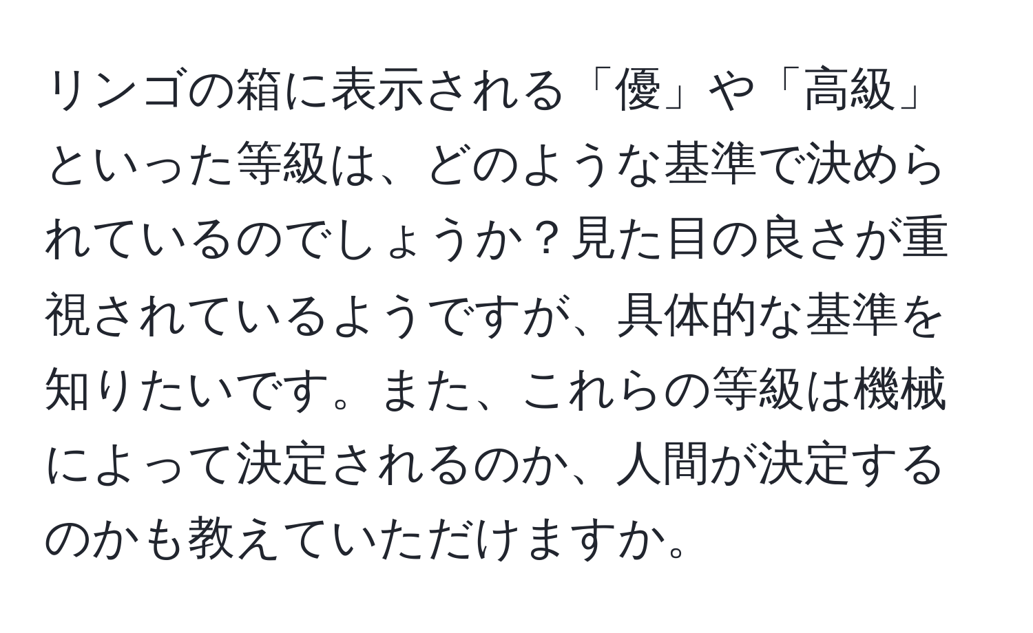 リンゴの箱に表示される「優」や「高級」といった等級は、どのような基準で決められているのでしょうか？見た目の良さが重視されているようですが、具体的な基準を知りたいです。また、これらの等級は機械によって決定されるのか、人間が決定するのかも教えていただけますか。