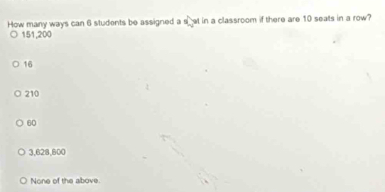 How many ways can 6 students be assigned a shat in a classroom if there are 10 seats in a row?
151,200
16
210
60
3,628,800
None of the above