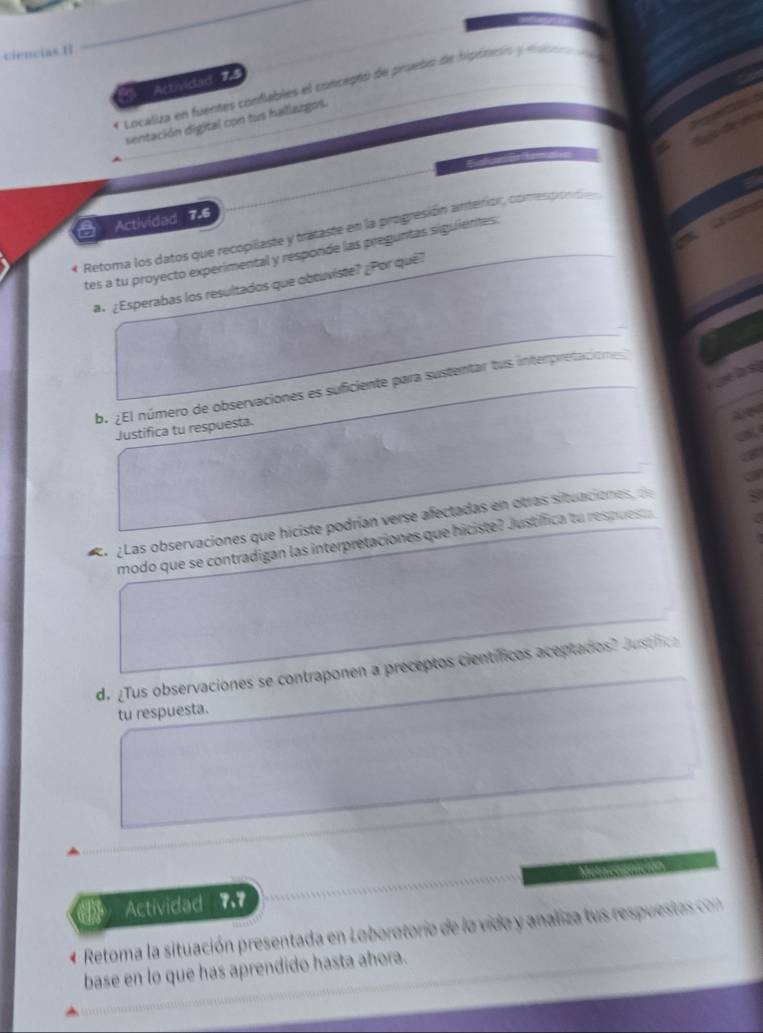 ciencias I 
Actividad 7.4 
Localiza en fuentes confables el concepto de pruebo de hipiteón y e c 
sentación digital con tus hallazgos. 
a 
Actividad 7.6 
* Retoma los datos que recopilaste y trataste en la progresión anterior, comesprondó 
tes a tu proyecto experimental y responde las preguntas siguientes: 
a. ¿Esperabas los resultados que obtuviste? ¿Por quê? 
b. ¿El número de observaciones es suficiente para sustentar tus interpretacione 
Justifica tu respuesta. 
a ¿Las observaciones que hiciste podrían verse afectadas en otras situaciones, de 
modo que se contradigan las interpretaciones que hiciste? Justífica tu respues 
d. ¿Tus observaciones se contraponen a preceptos científicos aceptados? Just fic 
tu respuesta. 
Actividad 7.7 
Retoma la situación presentada en Laboratorio de la vido y analiza tus respueta o 
base en lo que has aprendido hasta ahora.