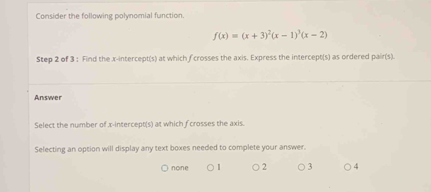 Consider the following polynomial function.
f(x)=(x+3)^2(x-1)^3(x-2)
Step 2 of 3 : Find the x-intercept(s) at which fcrosses the axis. Express the intercept(s) as ordered pair(s).
Answer
Select the number of x-intercept(s) at which fcrosses the axis.
Selecting an option will display any text boxes needed to complete your answer.
none 1 2 3 4