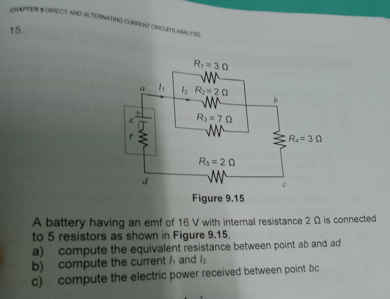 CHAPTER 9 DIRECT AND ALTERNATING CURRENT CIRCUITS ANALYSIS
15.
A battery having an emf of 16 V with internal resistance 2 Ω is connected
to 5 resistors as shown in Figure 9.15,
a) compute the equivalent resistance between point ab and ad
b) compute the current l_1 and l_2
c) compute the electric power received between point bc