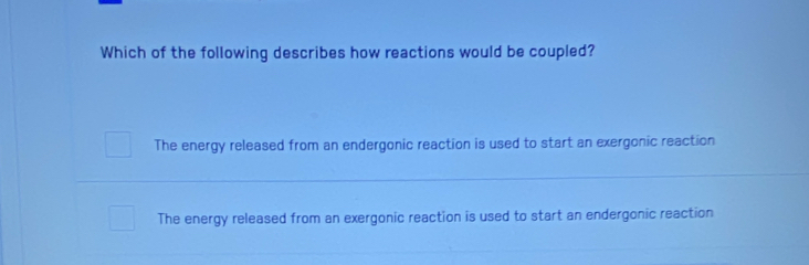 Which of the following describes how reactions would be coupled?
The energy released from an endergonic reaction is used to start an exergonic reaction
The energy released from an exergonic reaction is used to start an endergonic reaction