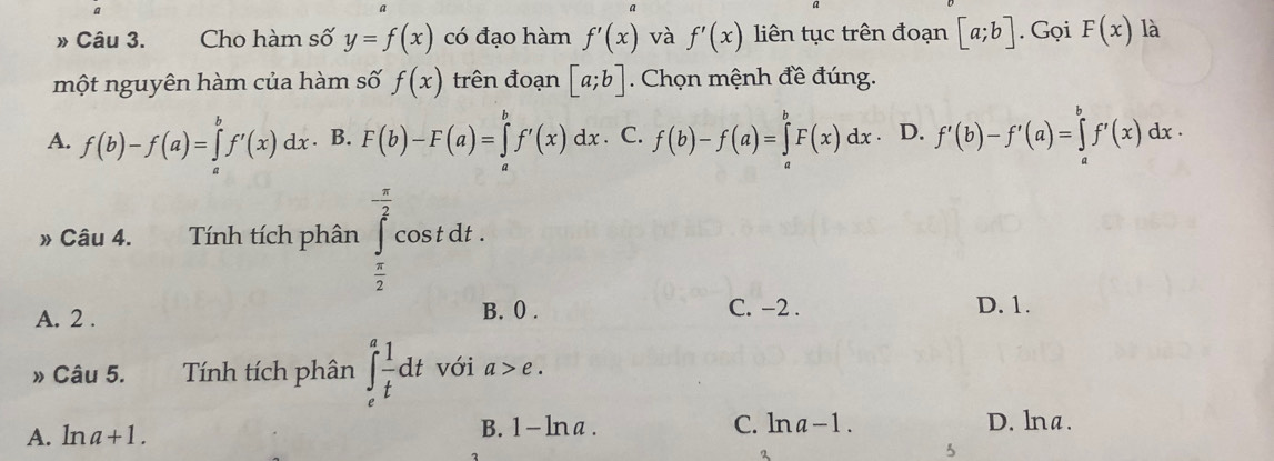 » Câu 3. Cho hàm số y=f(x) có đạo hàm f'(x) và f'(x) liên tục trên đoạn [a;b]. Gọi F(x) là
một nguyên hàm của hàm số f(x) trên đoạn [a;b]. Chọn mệnh đề đúng.
A. f(b)-f(a)=∈tlimits _a^(bf'(x)dx. B. F(b)-F(a)=∈tlimits _a^bf'(x)dx. C. f(b)-f(a)=∈tlimits _a^bF(x)dx D. f'(b)-f'(a)=∈tlimits _a^bf'(x)dx·
» Câu 4. Tính tích phân ∈tlimits _frac π)2^ π /2 cos tdt.
A. 2. B. 0. C. −2. D. 1.
» Câu 5. Tính tích phân ∈t _e^(afrac 1)tdt với a>e.
A. 1 na+1. B. 1- ln a . C. ln a-1. D. lna.
2
3