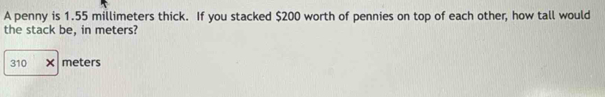 A penny is 1.55 millimeters thick. If you stacked $200 worth of pennies on top of each other, how tall would 
the stack be, in meters?
310* meters