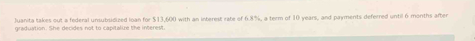 Juanita takes out a federal unsubsidized loan for $13,600 with an interest rate of 6.8%, a term of 10 years, and payments deferred until 6 months after 
graduation. She decides not to capitalize the interest.