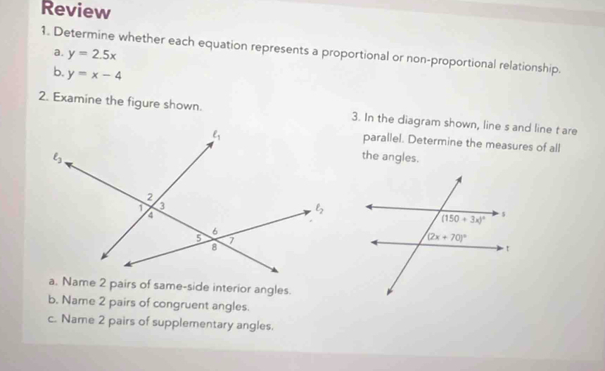 Review
1. Determine whether each equation represents a proportional or non-proportional relationship.
a. y=2.5x
b. y=x-4
2. Examine the figure shown. 3. In the diagram shown, line s and line t are
parallel. Determine the measures of all
the angles.
a. Name 2 pairs of same-side interior angles.
b. Name 2 pairs of congruent angles.
c. Name 2 pairs of supplementary angles.