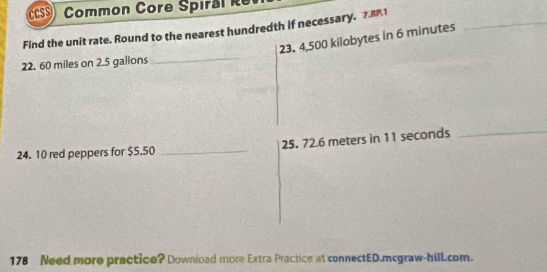 CCSS Common Core Spiral Re 
Find the unit rate. Round to the nearest hundredth if necessary. 7.R1
23. 4,500 kilobytes in 6 minutes
_
22. 60 miles on 2.5 gallons
_
25. 72.6 meters in 11 seconds _ 
24. 10 red peppers for $5.50 _ 
178 Need more practice? Download more Extra Practice at connectED.mcgraw-hill.com.