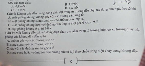 MN của tam giác:
A. 0, 8 mN. B. 1, 2mN.
C. 1,5 mN. D. 1,8 mN.
Câu 9: Khung dây dẫn mang dòng điện đặt trong từ trường đều chịu tác dụng của ngẫu lực từ khi
A. mặt phẳng khung vuông góc với các đường cảm ứng từ.
B. mặt phẳng khung song song với các đường cảm ứng từ.
C. mặt phẳng khung hợp với đường cảm ứng từ một góc 0 <90°.
D. mặt phẳng khung ở vị trí bắt kì.
Câu 9: Một khung dây dẫn có dòng điện chạy qua nằm trong từ trường luôn có xu hướng quay mặt
phẳng của khung dây đến vị trí
A. vuông góc với các đường sức từ.
B. song song với các đường sức từ.
C. tạo với các đường sức từ góc 45°
D. song song hoặc vuông góc với đường sức từ tuỳ theo chiều dòng điện chạy trong khung dây.
 8 