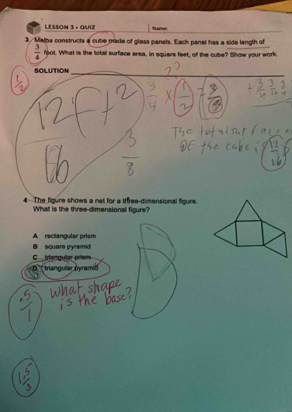 LESSON 3 • QUIZ Name:
3 Melba constructs a cube made of glass panels. Each panel has a side length of
 3/4  foot. What is the total surface area, in square feet, of the cube? Show your work.
SOLUTION
4 The figure shows a net for a three-dimensional figure.
What is the three-dimensional figure?
A rectangular prism
B square pyramid
Cotriangular prism
triangular pyramid