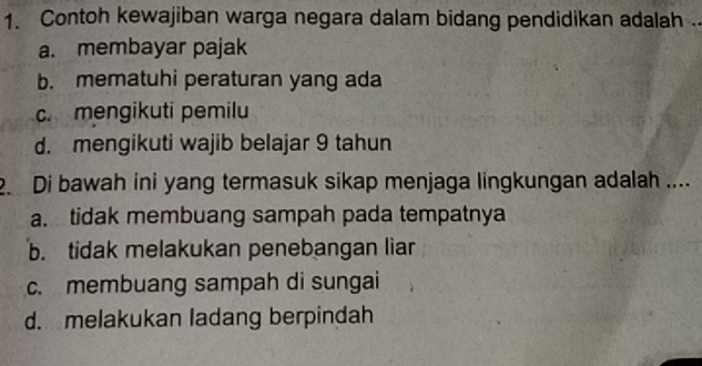 Contoh kewajiban warga negara dalam bidang pendidikan adalah .
a. membayar pajak
b. mematuhi peraturan yang ada
c. mengikuti pemilu
d. mengikuti wajib belajar 9 tahun
2. Di bawah ini yang termasuk sikap menjaga lingkungan adalah ....
a. tidak membuang sampah pada tempatnya
b. tidak melakukan penebangan liar
c. membuang sampah di sungai
d. melakukan ladang berpindah