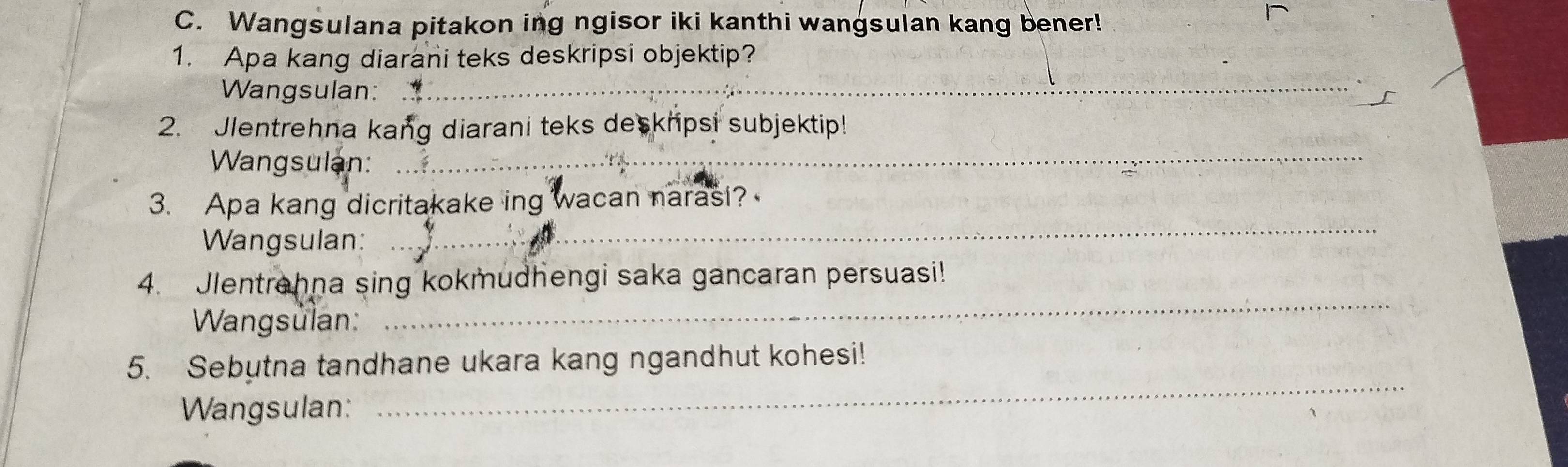 Wangsulana pitakon ing ngisor iki kanthi wangsulan kang bener! 
1. Apa kang diarani teks deskripsi objektip? 
Wangsulan:_ 
2. Jlentrehna kang diarani teks deskripsi subjektip! 
Wangsulan:_ 
3. Apa kang dicritakake ing wacan narasi? 
Wangsulan: 
_ 
4. Jlentrahna sing kokmudhengi saka gancaran persuasi! 
Wangsulan: 
_ 
5. Sebutna tandhane ukara kang ngandhut kohesi! 
Wangsulan: 
_