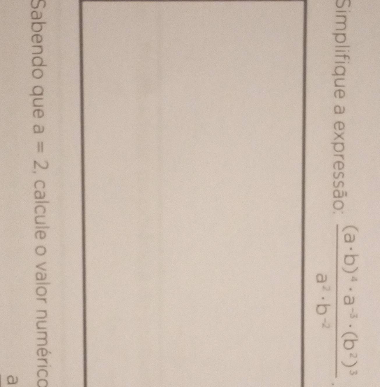 Simplifique a expressão: frac (a· b)^4· a^(-3)· (b^2)^3a^2· b^(-2). 
Sabendo que a=2 , calcule o valor numérico 
a