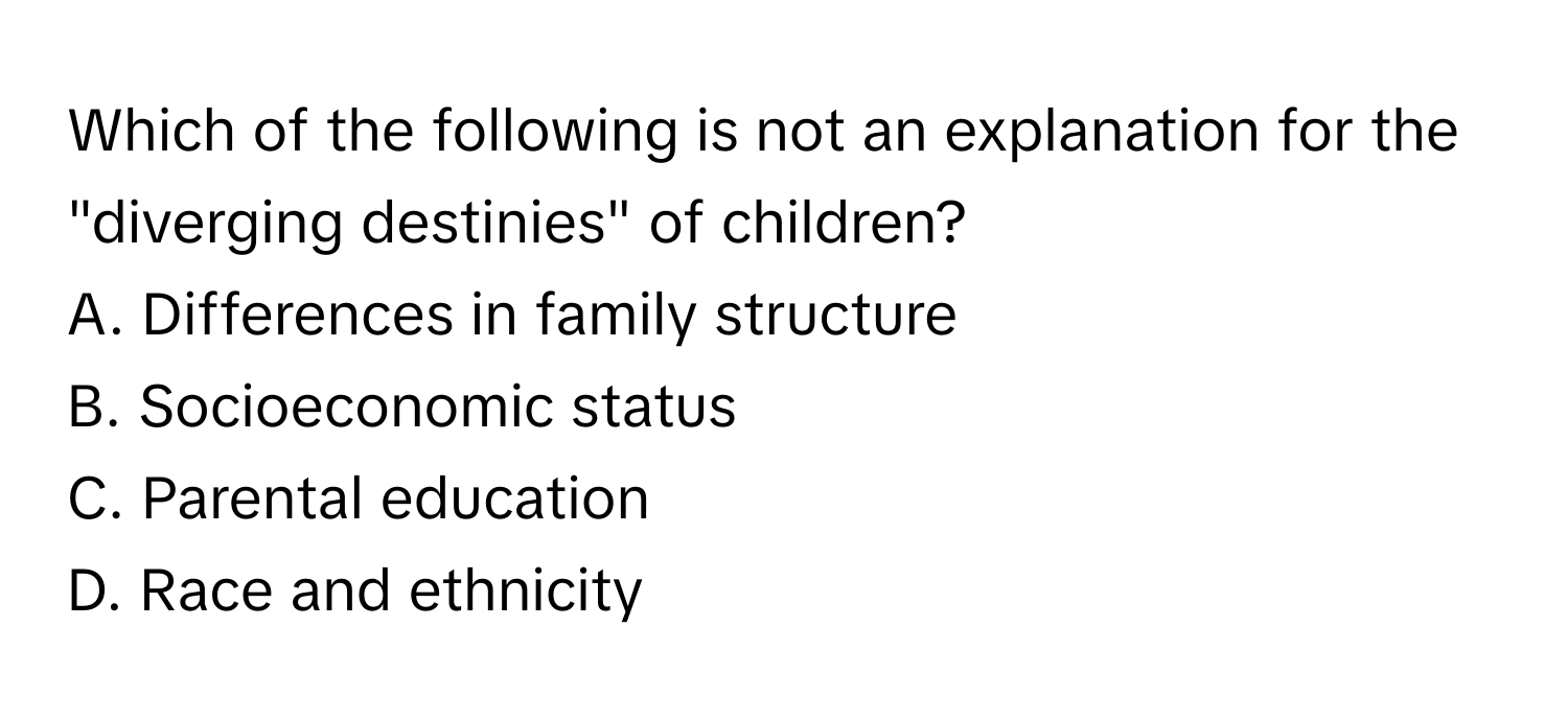 Which of the following is not an explanation for the "diverging destinies" of children?

A. Differences in family structure
B. Socioeconomic status
C. Parental education
D. Race and ethnicity