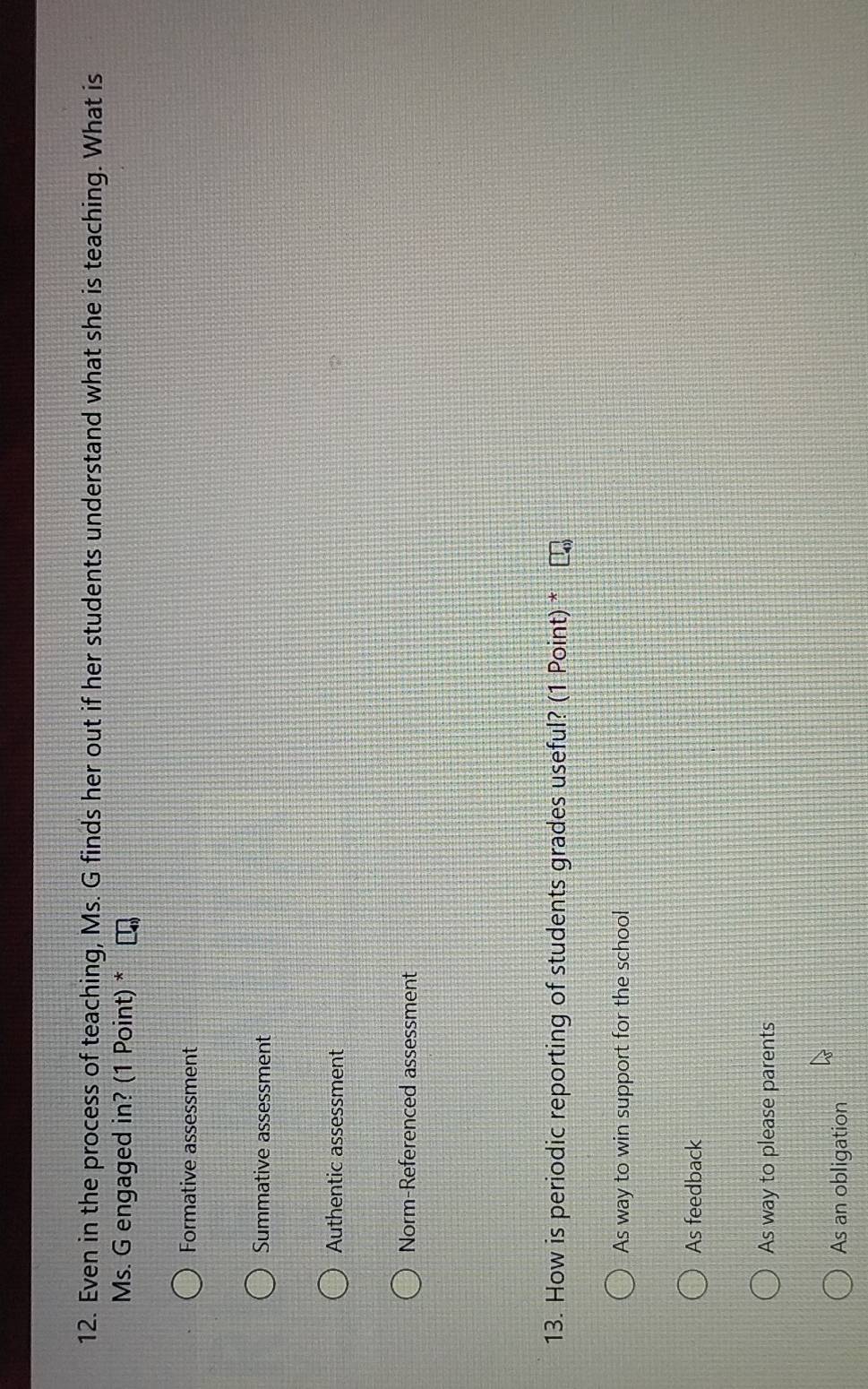 Even in the process of teaching, Ms. G finds her out if her students understand what she is teaching. What is
Ms. G engaged in? (1 Point) *
Formative assessment
Summative assessment
Authentic assessment
Norm-Referenced assessment
13. How is periodic reporting of students grades useful? (1 Point) *
As way to win support for the school
As feedback
As way to please parents
As an obligation