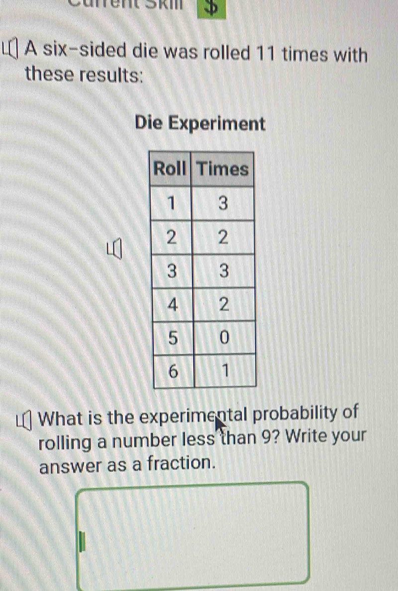 Curentskm 
A six-sided die was rolled 11 times with 
these results: 
Die Experiment 
What is the experimental probability of 
rolling a number less than 9? Write your 
answer as a fraction.