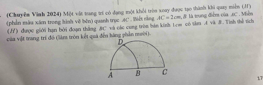 (Chuyên Vinh 2024) Một vật trang trí có dạng một khối tròn xoay được tạo thành khi quay miền (H) 
(phần màu xám trong hình vẽ bên) quanh trục AC. Biết rằng AC=2cm , B là trung điểm của AC. Miền 
(H) được giới hạn bởi đoạn thẳng BC và các cung tròn bán kính 1cm có tâm A và B. Tính thể tích 
của vật trang trí đó (làm tròn kết quả đến hàng phần mười). 
17