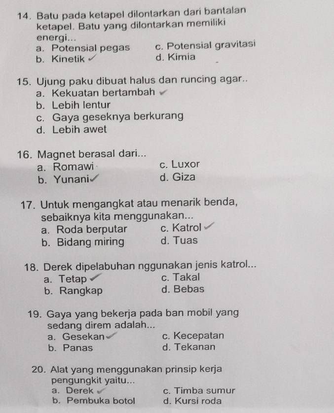 Batu pada ketapel dilontarkan dari bantalan
ketapel. Batu yang dilontarkan memiliki
energi...
a. Potensial pegas c. Potensial gravitasi
b. Kinetik d. Kimia
15. Ujung paku dibuat halus dan runcing agar..
a. Kekuatan bertambah
b. Lebih lentur
c. Gaya geseknya berkurang
d. Lebih awet
16. Magnet berasal dari...
a. Romawi c. Luxor
b. Yunani d. Giza
17. Untuk mengangkat atau menarik benda,
sebaiknya kita menggunakan...
a. Roda berputar c. Katrol
b. Bidang miring d. Tuas
18. Derek dipelabuhan nggunakan jenis katrol...
a. Tetap c. Takal
b. Rangkap d. Bebas
19. Gaya yang bekerja pada ban mobil yang
sedang direm adalah...
a. Gesekan c. Kecepatan
b. Panas d. Tekanan
20. Alat yang menggunakan prinsip kerja
pengungkit yaitu...
a. Derek c. Timba sumur
b. Pembuka botol d. Kursi roda