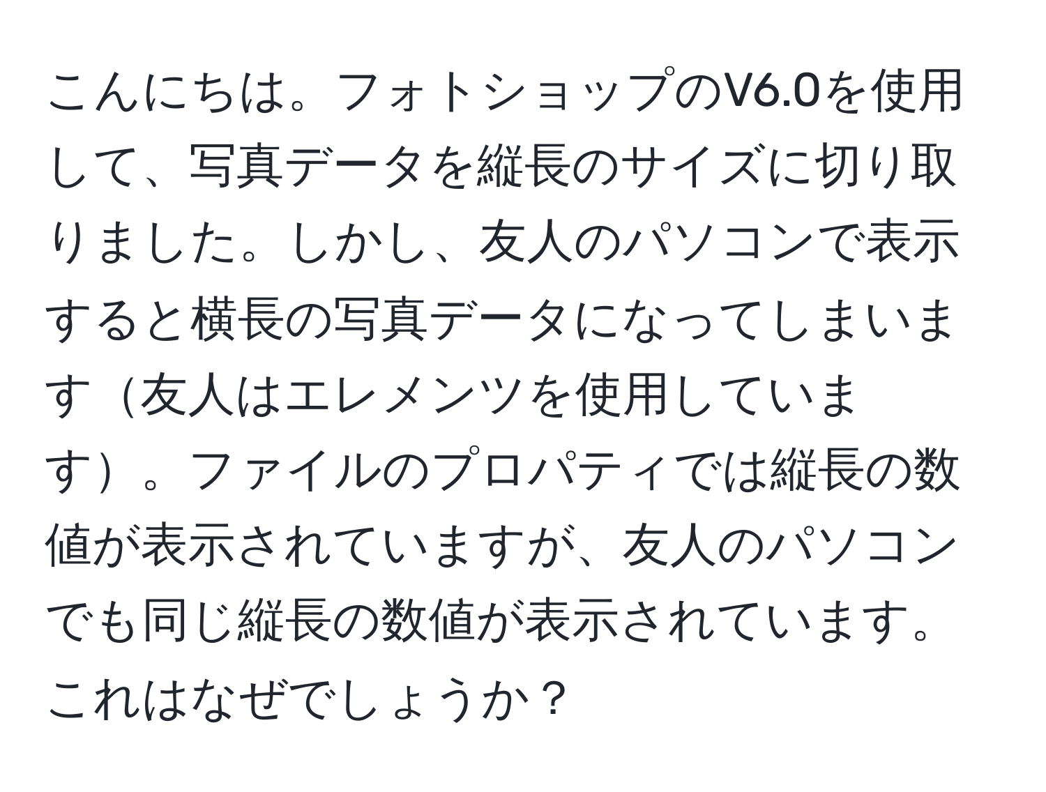 こんにちは。フォトショップのV6.0を使用して、写真データを縦長のサイズに切り取りました。しかし、友人のパソコンで表示すると横長の写真データになってしまいます友人はエレメンツを使用しています。ファイルのプロパティでは縦長の数値が表示されていますが、友人のパソコンでも同じ縦長の数値が表示されています。これはなぜでしょうか？