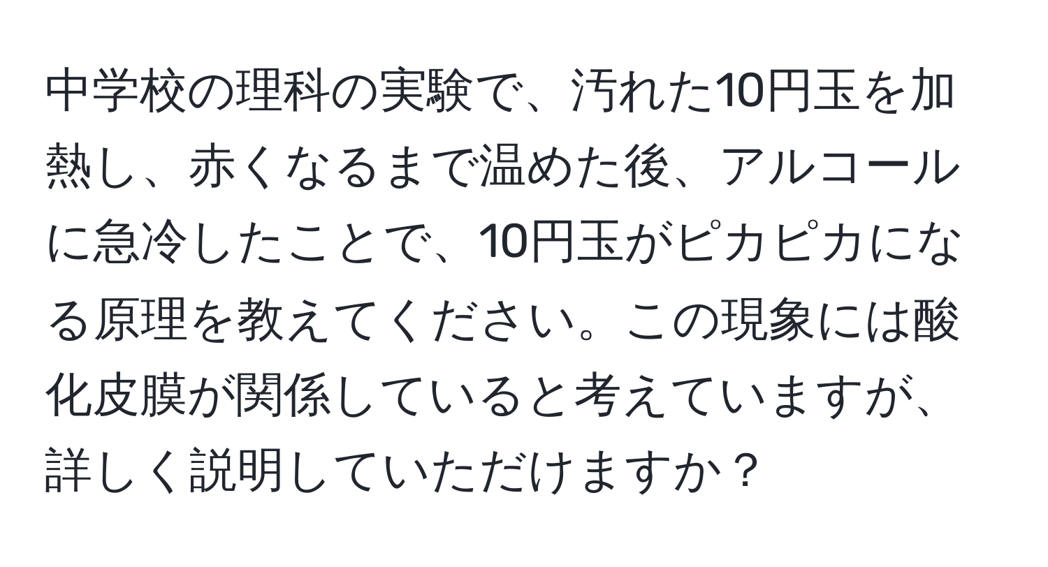 中学校の理科の実験で、汚れた10円玉を加熱し、赤くなるまで温めた後、アルコールに急冷したことで、10円玉がピカピカになる原理を教えてください。この現象には酸化皮膜が関係していると考えていますが、詳しく説明していただけますか？