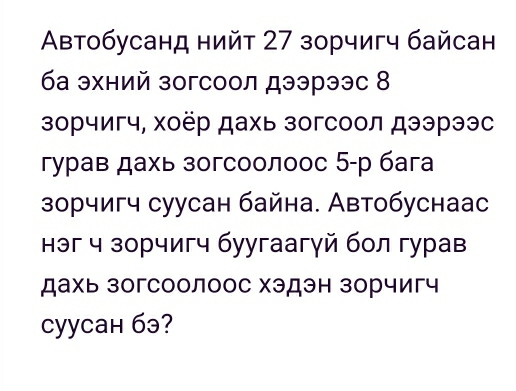 Aвтобусанд нийт 27 зорчигч байсан 
ба эхний зогсоол дээрээс 8 
зорчигч, хоёр дахь зогсоол дээрээс 
γурав дахь зогсоолоос 5 -р бага 
зорчигч суусан байна. Автобуснаас 
нэг ч зорчигч буугаагγй бол гурав 
дахь зогсоолоос хэдэн зорчигч 
cyycан бэ?