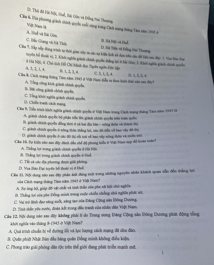 D. Thủ đô Hà Nội, Huế, Sài Gòn và Đồng Nai Thượng.
Câu 6. Địa phương giành chính quyền cuối cùng trong Cách mạng tháng Tám năm 1945 ở
Việt Nam là
A. Huế và Sài Gòn.
B. Hà Nội và Huế,
C. Bắc Giang và Hà Tĩnh. D. Hà Tiên và Đồng Nai Thượng.
Câu 7. Sắp xếp đùng trình tự thời gian xảy ra các sự kiện lịch sử dựa trên các đữ liệu sau đây: 1. Vua Bảo Đại
tuyên bổ thoái vị; 2. Khởi nghĩa giành chính quyền thắng lợi ở Sải Gòn; 3. Khởi nghĩa giành chính quyền
ở Hà Nội; 4. Chủ tịch Hồ Chí Minh đọc Tựên ngồn Độc lập.
A. 3, 2, 1, 4. B. 1, 2, 3, 4. C. 3, 1, 2, 4. D. 1, 3, 2, 4.
Câu 8. Cách mạng tháng Tám năm 1945 ở Việt Nam diễn ra theo hình thái nào sau đây?
A. Tổng công kích giành chính quyền.
B. Bãi công giành chính quyển.
C. Tổng khởi nghĩa giành chính quyển.
D. Chiến tranh cách mạng.
Cầu 9, Tiền trình khởi nghĩa giành chính quyền ở Việt Nam trong Cách mạng tháng Tâm năm 1945 là
A. giành chính quyển bộ phận tiển lên giành chính quyền trên toàn quốc,
B. giành chính quyền đồng thời ở cả hai địa bàn — nông thôn và thành thị.
C. giành chính quyền ở nông thôn thắng lợi, sau đó tiền về bao vây đô thị.
D. giành chính quyển ở các đô thị rồi toả về bao vây nõng thôn và miền núi.
Câu 10. Sự kiện nào sau đây đánh dầu chế độ phong kiển ở Việt Nam sụp đổ hoàn toàn?
A. Thắng lợi trong giành chính quyền ở Hà Nội.
B. Thắng lợi trong giành chính quyền ở Huề.
C. Tất cả các địa phương được giải phóng.
D. Vua Bảo Đại tuyên bổ thoái vị ở Huể.
Cầu 11. Nội dung nào sau đây phản ảnh đúng một trong những nguyên nhân khách quan dẫn đến thắng lợi
của Cách mạng tháng Tảm năm 1945 ở Việt Nam?
A. Sự ủng hộ, giúp đỡ vật chất và tinh thần của phe xã hội chủ nghĩa.
B. Thắng lợi của phe Đồng minh trong cuộc chiến chồng chủ nghĩa phát xit.
C. Vai trò lãnh đạo sáng suốt, sáng tạo của Đảng Cộng sản Đông Dương.
D. Tinh thần yêu nước, đoàn kết trong đầu tranh của nhân dân Việt Nam.
Câu 12. Nội dung nào sau đây không phải lí do Trung ương Đảng Cộng sản Đông Dương phát động tổng
khởi nghĩa vào tháng 8-1945 ở Việt Nam?
A. Quá trình chuẩn bị về đường lối và lực lượng cách mạng đã chu đáo.
B. Quân phiệt Nhật Bản đầu hàng quân Đồng minh không điều kiện.
C. Phong trào giải phóng dân tộc trên thể giới đang phát triển mạnh mẽ.