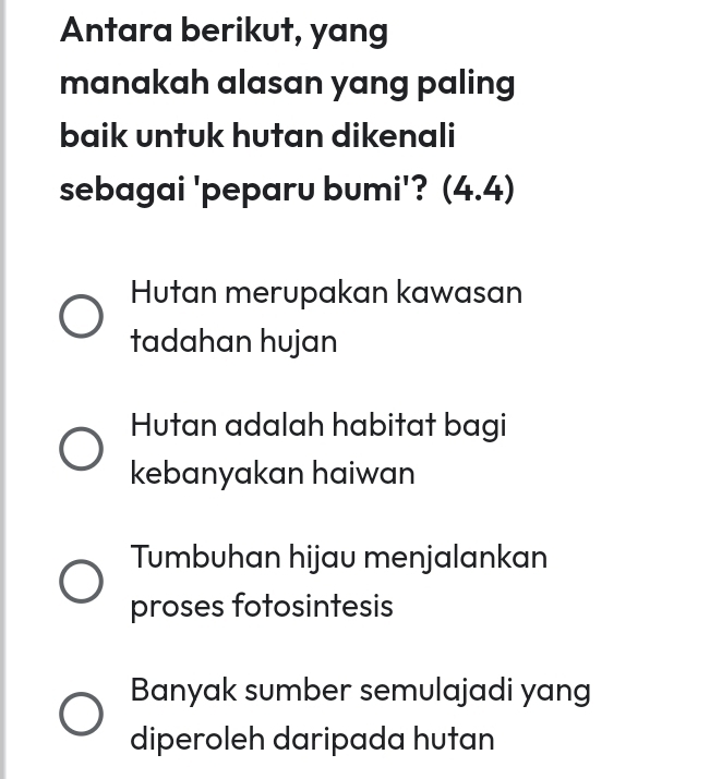 Antara berikut, yang
manakah alasan yang paling
baik untuk hutan dikenali
sebagai 'peparu bumi'? (4. 4)
Hutan merupakan kawasan
tadahan hujan
Hutan adalah habitat bagi
kebanyakan haiwan
Tumbuhan hijau menjalankan
proses fotosintesis
Banyak sumber semulajadi yang
diperoleh daripada hutan